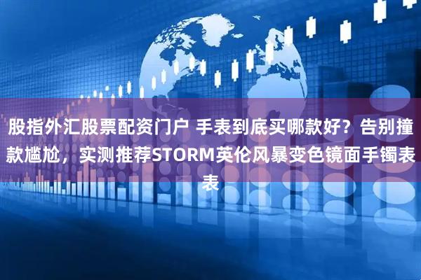 股指外汇股票配资门户 手表到底买哪款好？告别撞款尴尬，实测推荐STORM英伦风暴变色镜面手镯表