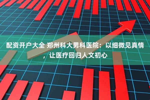 配资开户大全 郑州科大男科医院：以细微见真情，让医疗回归人文初心